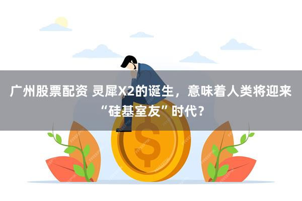广州股票配资 灵犀X2的诞生，意味着人类将迎来“硅基室友”时代？
