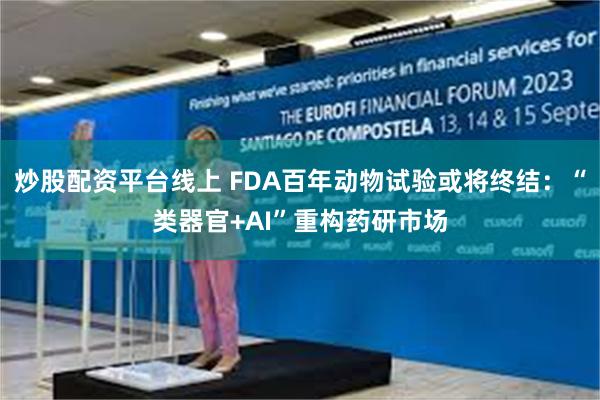 炒股配资平台线上 FDA百年动物试验或将终结：“类器官+AI”重构药研市场