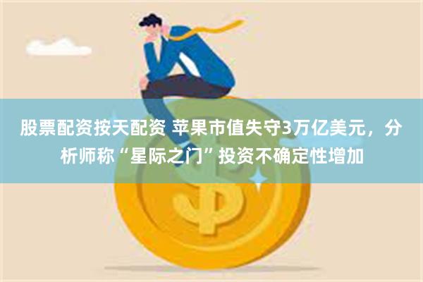 股票配资按天配资 苹果市值失守3万亿美元，分析师称“星际之门”投资不确定性增加