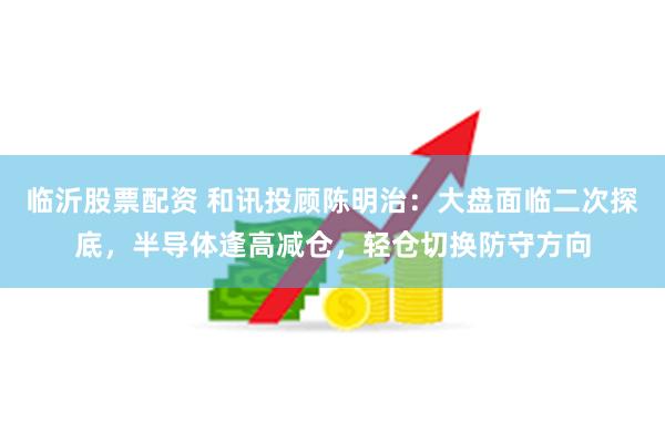 临沂股票配资 和讯投顾陈明治：大盘面临二次探底，半导体逢高减仓，轻仓切换防守方向
