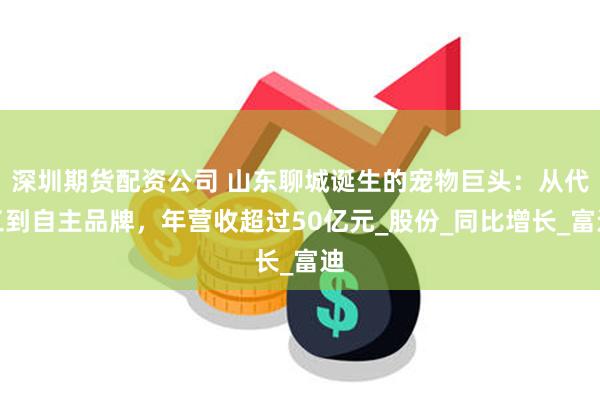 深圳期货配资公司 山东聊城诞生的宠物巨头：从代工到自主品牌，年营收超过50亿元_股份_同比增长_富迪