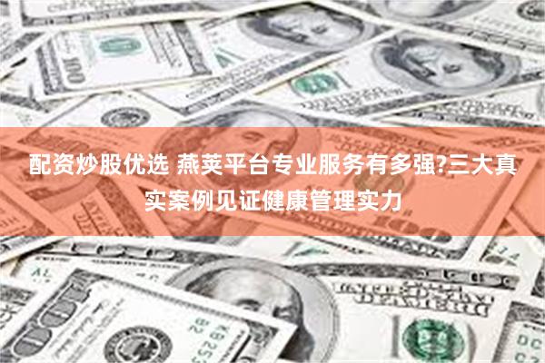 配资炒股优选 燕荚平台专业服务有多强?三大真实案例见证健康管理实力