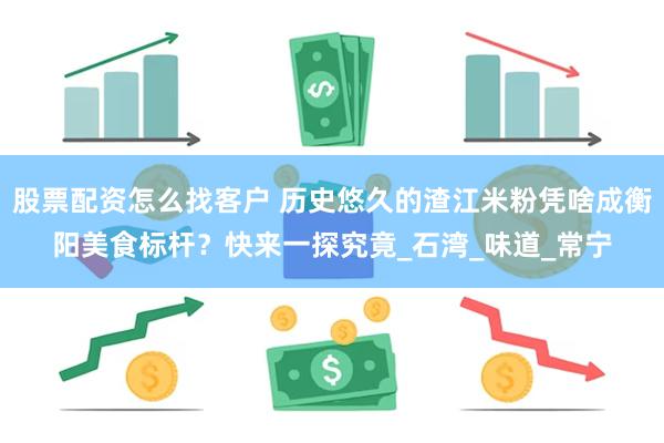 股票配资怎么找客户 历史悠久的渣江米粉凭啥成衡阳美食标杆？快来一探究竟_石湾_味道_常宁