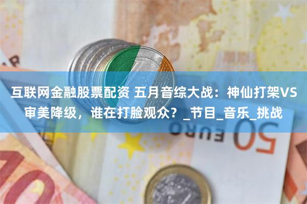 互联网金融股票配资 五月音综大战：神仙打架VS审美降级，谁在打脸观众？_节目_音乐_挑战
