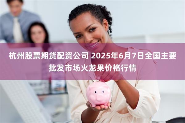 杭州股票期货配资公司 2025年6月7日全国主要批发市场火龙果价格行情