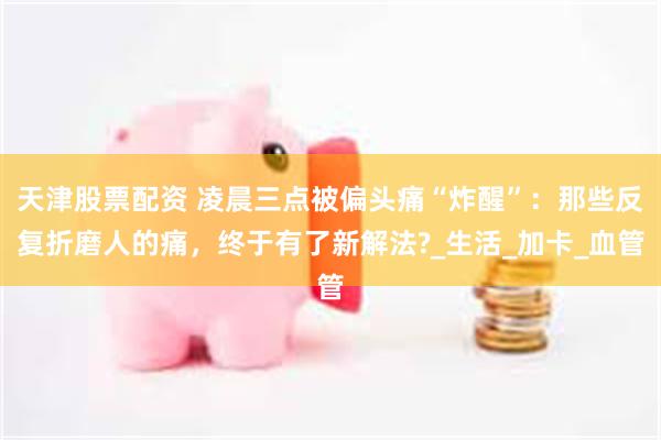 天津股票配资 凌晨三点被偏头痛“炸醒”：那些反复折磨人的痛，终于有了新解法?_生活_加卡_血管