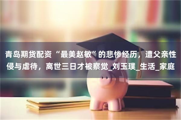 青岛期货配资 “最美赵敏”的悲惨经历，遭父亲性侵与虐待，离世三日才被察觉_刘玉璞_生活_家庭