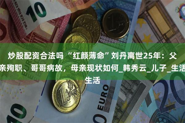 炒股配资合法吗 “红颜薄命”刘丹离世25年：父亲殉职、哥哥病故，母亲现状如何_韩秀云_儿子_生活