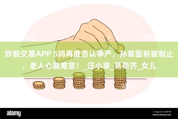 炒股交易APP S妈再度否认争产，孙辈面前被制止，老人心酸难言！_汪小菲_葛斯齐_女儿
