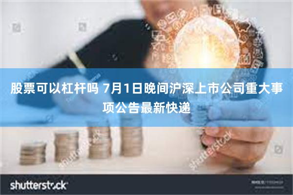 股票可以杠杆吗 7月1日晚间沪深上市公司重大事项公告最新快递