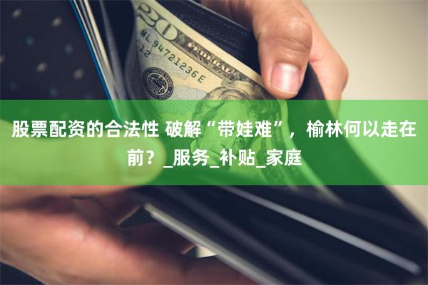 股票配资的合法性 破解“带娃难”，榆林何以走在前？_服务_补贴_家庭