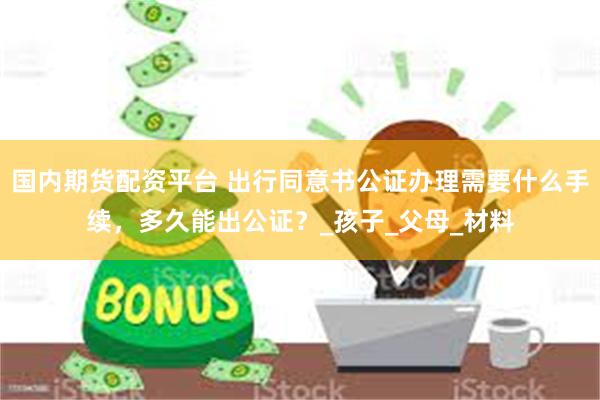 国内期货配资平台 出行同意书公证办理需要什么手续，多久能出公证？_孩子_父母_材料