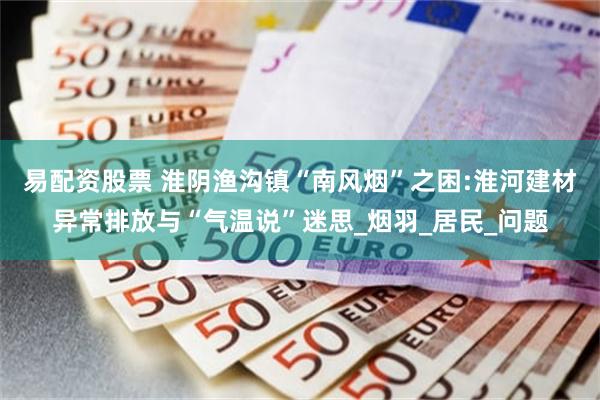 易配资股票 淮阴渔沟镇“南风烟”之困:淮河建材异常排放与“气温说”迷思_烟羽_居民_问题