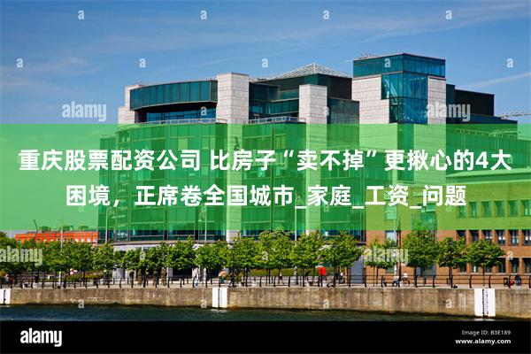 重庆股票配资公司 比房子“卖不掉”更揪心的4大困境，正席卷全国城市_家庭_工资_问题