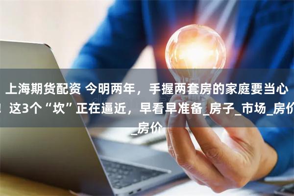上海期货配资 今明两年，手握两套房的家庭要当心！这3个“坎”正在逼近，早看早准备_房子_市场_房价
