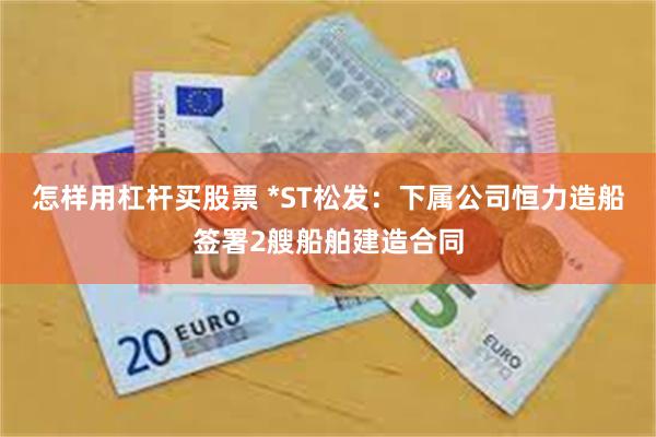 怎样用杠杆买股票 *ST松发：下属公司恒力造船签署2艘船舶建造合同