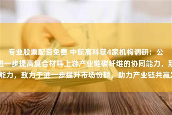 专业股票配资免费 中航高科获4家机构调研：公司对上游进行布局，以进一步提高复合材料上游产业链碳纤维的协同能力，致力于进一步提升市场份额，助力产业链共赢发展（附调研问答）