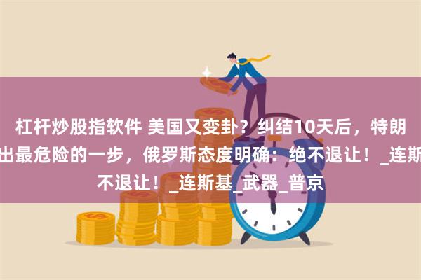 杠杆炒股指软件 美国又变卦？纠结10天后，特朗普还是没敢迈出最危险的一步，俄罗斯态度明确：绝不退让！_连斯基_武器_普京