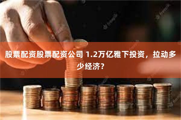股票配资股票配资公司 1.2万亿雅下投资，拉动多少经济？