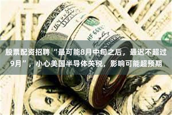 股票配资招聘 “最可能8月中旬之后，最迟不超过9月”，小心美国半导体关税，影响可能超预期