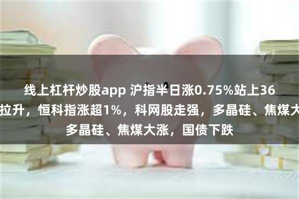 线上杠杆炒股app 沪指半日涨0.75%站上3600点，大金融拉升，恒科指涨超1%，科网股走强，多晶硅、焦煤大涨，国债下跌