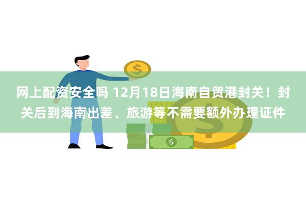 网上配资安全吗 12月18日海南自贸港封关！封关后到海南出差、旅游等不需要额外办理证件
