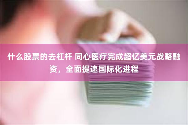 什么股票的去杠杆 同心医疗完成超亿美元战略融资，全面提速国际化进程