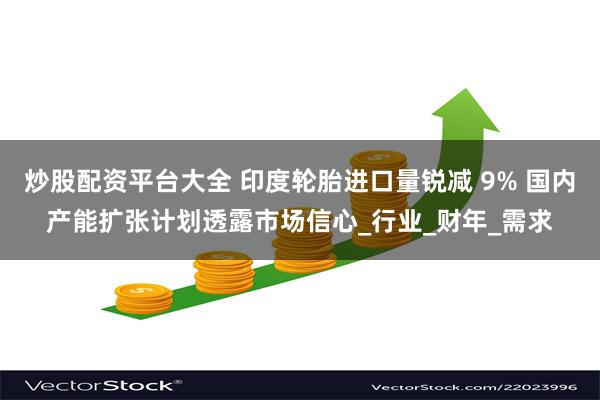 炒股配资平台大全 印度轮胎进口量锐减 9% 国内产能扩张计划透露市场信心_行业_财年_需求