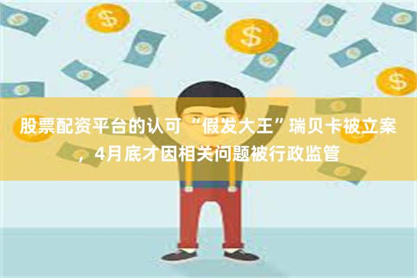股票配资平台的认可 “假发大王”瑞贝卡被立案，4月底才因相关问题被行政监管