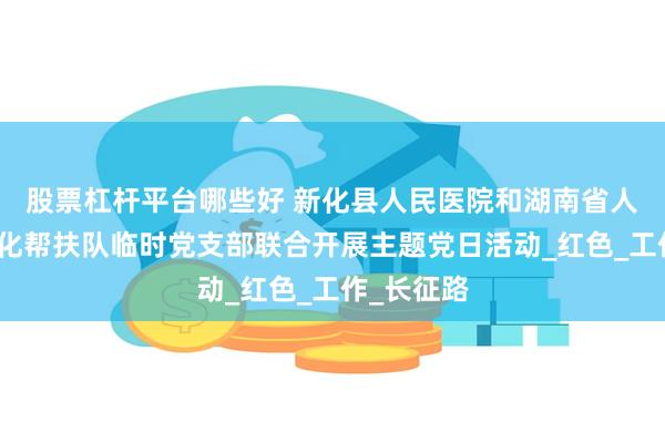 股票杠杆平台哪些好 新化县人民医院和湖南省人民医院新化帮扶队临时党支部联合开展主题党日活动_红色_工作_长征路
