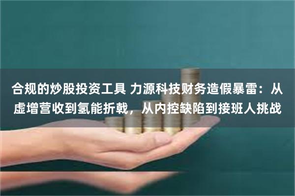合规的炒股投资工具 力源科技财务造假暴雷：从虚增营收到氢能折戟，从内控缺陷到接班人挑战