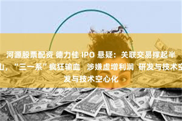 河源股票配资 德力佳 IPO 悬疑：关联交易撑起半壁江山，“三一系”疯狂输血   涉嫌虚增利润  研发与技术空心化
