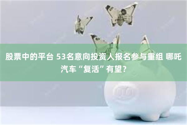 股票中的平台 53名意向投资人报名参与重组 哪吒汽车“复活”有望？