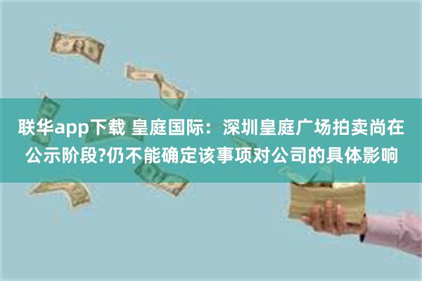 联华app下载 皇庭国际：深圳皇庭广场拍卖尚在公示阶段?仍不能确定该事项对公司的具体影响