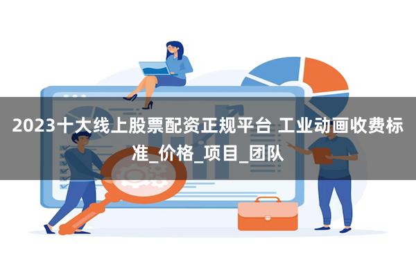 2023十大线上股票配资正规平台 工业动画收费标准_价格_项目_团队