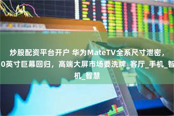 炒股配资平台开户 华为MateTV全系尺寸泄密，110英寸巨幕回归，高端大屏市场要洗牌_客厅_手机_智慧
