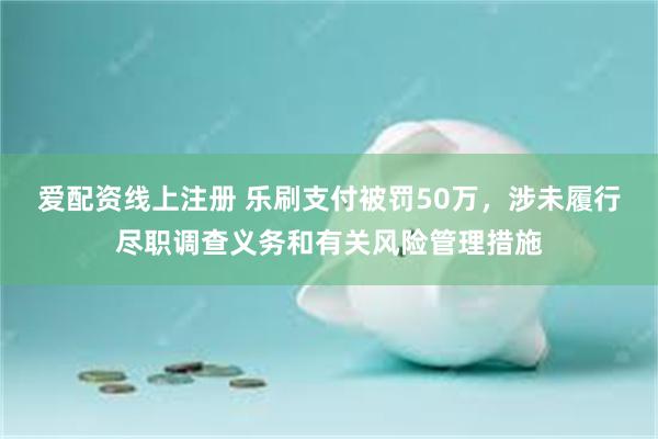 爱配资线上注册 乐刷支付被罚50万，涉未履行尽职调查义务和有关风险管理措施