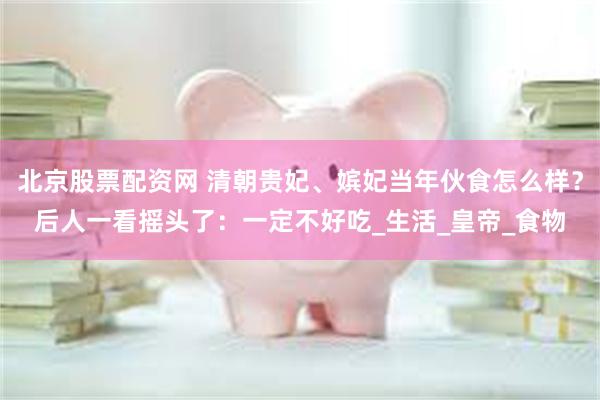 北京股票配资网 清朝贵妃、嫔妃当年伙食怎么样？后人一看摇头了：一定不好吃_生活_皇帝_食物