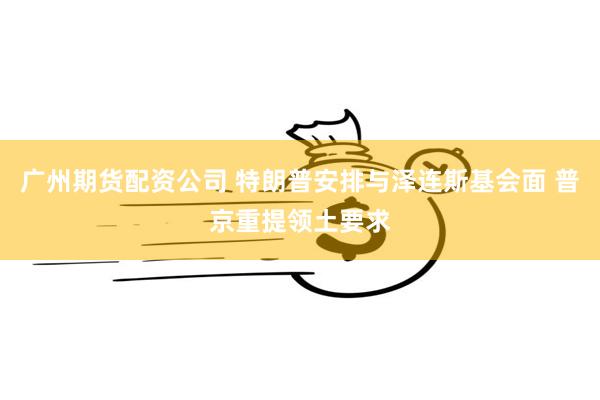 广州期货配资公司 特朗普安排与泽连斯基会面 普京重提领土要求