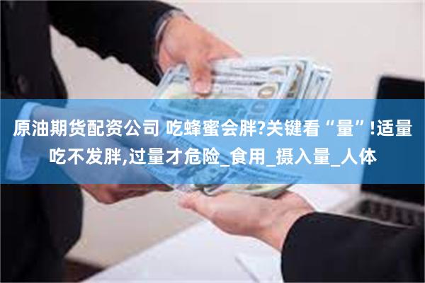 原油期货配资公司 吃蜂蜜会胖?关键看“量”!适量吃不发胖,过量才危险_食用_摄入量_人体