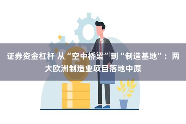 证券资金杠杆 从“空中桥梁”到“制造基地”：两大欧洲制造业项目落地中原