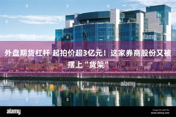 外盘期货杠杆 起拍价超3亿元！这家券商股份又被摆上“货架”