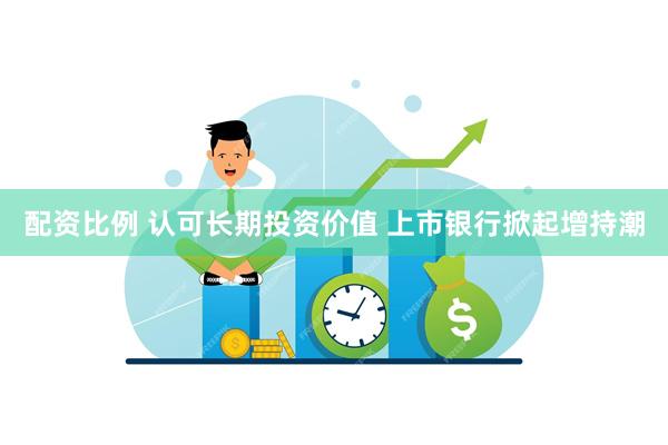 配资比例 认可长期投资价值 上市银行掀起增持潮