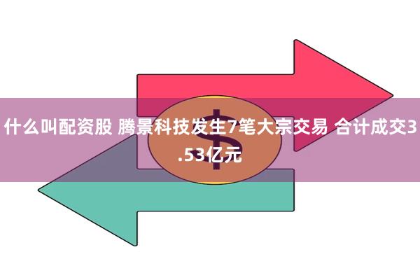 什么叫配资股 腾景科技发生7笔大宗交易 合计成交3.53亿元