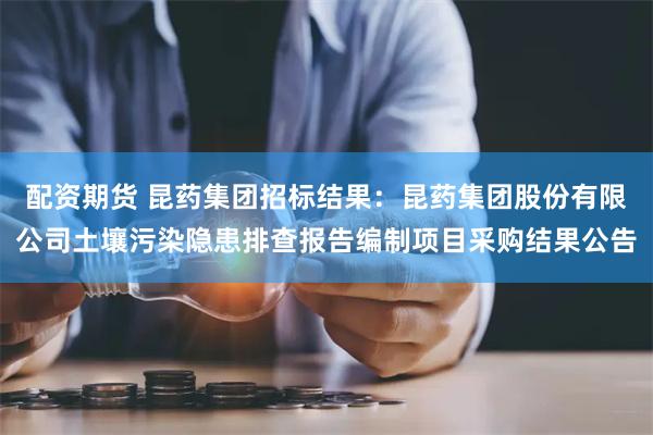 配资期货 昆药集团招标结果:昆药集团股份有限公司土壤污染隐患排查报告编制项目采购结果公告